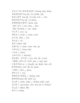 エレベーターがとまります :thang máy dừng
まちがえます(tự.đt II):nhầm lẫn
おとします (tự.đt I):làm rơi , rớt
かかります(tự.đt I):khóa
かぎがかかります: khóa cửa
（お）さら : cái đĩa , đĩa
（お）ちゃわん : cái chén
コップ : cái ly
ガラス : kính , thủy tinh
ふくろ: bao , túi
さいふ : ví
えだ :cành cây
えきいん : nhân viên nhà ga
このへん : vùng này
～へん : vùng
このくらい : khoảng
おさきに　どうぞ : xin mời đi trước
（ああ）よかった :tốt quá , may quá
いまのでんしゃ : chuyến xe điện vừa rồi
わすれもの: món đồ bỏ quên
～がわ : bên , phía
ボケット : túi
おぼえていません : không nhớ
あみだな:giá để hành lý
たしか : chắc chắn , không nghi ngờ
よつや : yotsuya( tên nhà ga ở Tokyo)
じしん : động đất
かべ : tường

 
