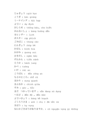 じゅぎょう :giờ học
こうぎ : bài giảng
ミーテイング : hội họp
よてい : dự định
おしらせ : thông báo, cho biết
おんないしょ : bảng hướng dẫn
カレンダー : lịch
ポスター :áp phích
ごみばこ : thùng rác
にんぎょう :búp bê
かびん : bình hoa
かがみ : gương soi
ひきだし : ngăn kéo
げんかん : tiền sảnh
ろうか : hành lang
かべ : tường
いけ : cái ao
こうばん :

đồn công an

もとのところ: chỗ cũ
まわり : xung quanh
まんなか : chính giữa
すみ : góc , hốc
まだ　つかっています : vẫn đang sử dụng
～ほど : đến độ , đến mức
よていひょう : bảng kế hoạch
ごくろうさま : anh ( chị ) đã vất vả
きぼう : hy vọng
なにかごきぼうがありますか。: có nguyện vọng gì không

 