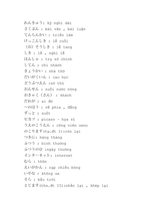 れんきゅう: kỳ nghỉ dài
さくぶん : bài văn , bài luận
てんらんかい : triển lãm
けっこんしき : lễ cuối
（お）そうしき : lễ tang
しき : lễ , nghi lễ
ほんしゃ : trụ sở chính
してん : chi nhánh
きょうかい : nhà thờ
だいがくいん : cao học
どうぶつえん :sở thú
おんせん : suối nước nóng
おきゃく（さん） : khách
だれが : ai đó
～のほう : về phía , đằng
ずっと : suốt
ピカソ : picaso – họa sĩ
うえのこうえん : công viên ueno
のこります(tự.đt I):còn lại
つきに: hàng tháng
ふつう : bình thường
ふつうのひ :ngày thường
インターネット: internet
むら : thôn
えいがかん : rạp chiếu bóng
いやな : không ưa
そら : bầu trời
とじます(tha.đt II):nhắn lại , khép lại

 