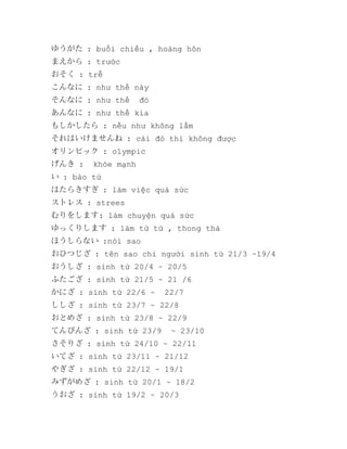 ゆうがた : buổi chiều , hoàng hôn
まえから : trước
おそく : trễ
こんなに : như thế này
そんなに : như thế

đó

あんなに : như thế kia
もしかしたら : nếu như không lầm
それはいけませんね : cái đó thì không được
オリンピック : olympic
げんき :

khỏe mạnh

い : bào tử
はたらきすぎ : làm việc quá sức
ストレス : strees
むりをします: làm chuyện quá sức
ゆっくりします : làm từ từ , thong thả
ほうしらない :nói sao
おひつじざ : tên sao chỉ người sinh từ 21/3 ~19/4
おうしざ : sinh từ 20/4 ~ 20/5
ふたござ : sinh từ 21/5 ~ 21 /6
かにざ : sinh từ 22/6 ~

22/7

ししざ : sinh từ 23/7 ~ 22/8
おとめざ : sinh từ 23/8 ~ 22/9
てんびんざ : sinh từ 23/9

~ 23/10

さそりざ : sinh từ 24/10 ~ 22/11
いてざ : sinh từ 23/11 ~ 21/12
やぎざ : sinh từ 22/12 ~ 19/1
みずがめざ : sinh từ 20/1 ~ 18/2
うおざ : sinh từ 19/2 ~ 20/3

 