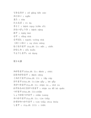 できるだけ : cố gắng hết sức
みじかい : ngắn
また : nữa
たとえば : ví dụ
きとく : bệnh nguy hiểm rồi
おもいびょうき : bệnh nặng
あす : ngày mai
るす : vắng nhà
るすばん : người trông nhà
（お）いわい : sự chúc mừng
なくなります (tự.đt I): mất , chết
かなしみ : nỗi buồn
りようします: sử dụng

第３４課

みがきます(tha.đt I): đánh , chải
はをみがきます : đánh răng
くみたてます(tha.đt II) : lắp ráp
おります(tha.đt I):làm gẫy , bẻ gẫy
きがつきます(tự.đt I): nhận ra , nhớ ra
わすれものにきがつきます : nhận ra đồ bỏ quên
つけます(tha.đt II):chấm
しょうゆをつけます : chấm tương
みつかります(tự.đt I): tìm thấy
かぎがみつかります : tìm thấy chìa khóa
します : (tự.đt III) : thắt

 