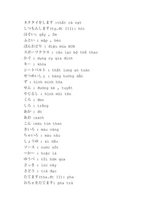 ネクタイをします :thắt cà vạt
しつもんします(tự.đt III): hỏi
ほそい: gầy , ốm
ふとい : mập , béo
ぼんおどり : điệu múa BON
スポーツクラス : câu lạc bộ thể thao
かぐ : dụng cụ gia đình
キー : khóa
シートベルト : thắt lưng an toàn
せつめいしょ : bảng hướng dẫn
ず : hình minh hõa
せん : đường kẻ , tuyết
やじるし : hình mũi tên
くろ : đen
しろ : trắng
あか : đỏ
あお :xanh
こん :màu tím than
きいろ : màu vàng
ちゃいろ : màu nâu
しょうゆ : xì dầu
ソース : nước sốt
～か～ : hoặc là
ゆうべ : tối hôm qua
さっき : lúc nãy
さどう : trà đạo
たてます(tha.đt II): pha
おちゃをたてます: pha trà

 
