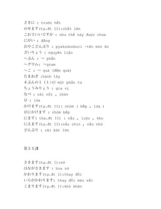 さきに : trước hết
のせます(tự.đt II):chất lên
これでいいですか : như thế này được chưa
にがい : đắng
おやこどんぶり : pyakodonburi –tên món ăn
ざいりょう : nguyên liệu
～ぶん : ～ phần
～グラム: ～gram
～こ : ～ quả (đếm quả)
たまねぎ :hành tây
４ぶんの１（１/4）một phần tư
ちょうみりょう : gia vị
なべ : cái nồi , chảo
ひ : lửa
かけます(tự.đt II): nhóm ( bếp , lửa )
ひにかけます : nhóm bếp
にます( tha.đt II) : nấu , luộc , kho
にえます(tự.đt II):nấu chin , nấu nhừ
どんぶり : cái bát lớn

第３５課

さきます(tự.đt I):nở
はながさきます : hoa nở
かわります(tự.đt I):thay đổi
いろがかわります: thay đổi màu sắc
こまります(tự.đt I):khó khăn

 