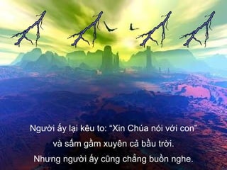 Người ấy lại kêu to: “Xin Chúa nói với con” và sấm gầm xuyên cả bầu trời. Nhưng người ấy cũng chẳng buồn nghe. 
