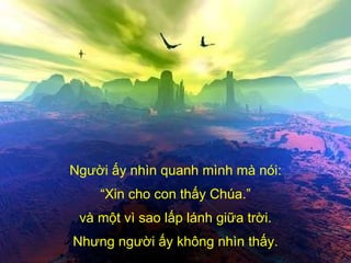 Người ấy nhìn quanh mình mà nói: “ Xin cho con thấy Chúa.” và một vì sao lấp lánh giữa trời. Nhưng người ấy không nhìn thấy. 