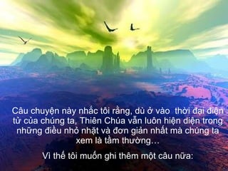 Câu chuyện này nhắc tôi rằng, dù ở vào  thời đại điện tử của chúng ta, Thiên Chúa vẫn luôn hiện diện trong những điều nhỏ nhặt và đơn giản nhất mà chúng ta xem là tầm thường… Vì thế tôi muốn ghi thêm một câu nữa: 