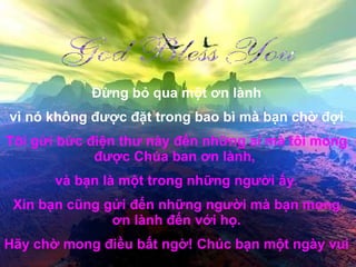 Đừng bỏ qua một ơn lành vì nó không được đặt trong bao bì mà bạn chờ đợi Tôi gửi bức điện thư này đến những ai mà tôi mong được Chúa ban ơn lành,  và bạn là một trong những người ấy. Xin bạn cũng gửi đến những người mà bạn mong ơn lành đến với họ. Hãy chờ mong điều bất ngờ! Chúc bạn một ngày vui 