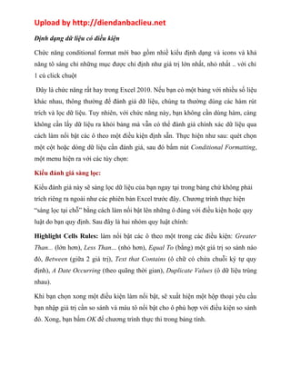 Upload by http://diendanbaclieu.net 
Định dạng dữ liệu có điều kiện 
Chức năng conditional format mới bao gồm nhiề kiểu định dạng và icons và khả 
năng tô sáng chỉ những mục được chỉ định như giá trị lớn nhất, nhỏ nhất .. với chỉ 
1 cú click chuột 
Đây là chức năng rất hay trong Excel 2010. Nếu bạn có một bảng với nhiều số liệu 
khác nhau, thông thường để đánh giá dữ liệu, chúng ta thường dùng các hàm rút 
trích và lọc dữ liệu. Tuy nhiên, với chức năng này, bạn không cần dùng hàm, càng 
không cần lấy dữ liệu ra khỏi bảng mà vẫn có thể đánh giá chính xác dữ liệu qua 
cách làm nổi bật các ô theo một điều kiện định sẵn. Thực hiện như sau: quét chọn 
một cột hoặc dòng dữ liệu cần đánh giá, sau đó bấm nút Conditional Formatting, 
một menu hiện ra với các tùy chọn: 
Kiểu đánh giá sàng lọc: 
Kiểu đánh giá này sẽ sàng lọc dữ liệu của bạn ngay tại trong bảng chứ không phải 
trích riêng ra ngoài như các phiên bản Excel trước đây. Chương trình thực hiện 
“sàng lọc tại chỗ” bằng cách làm nổi bật lên những ô đúng với điều kiện hoặc quy 
luật do bạn quy định. Sau đây là hai nhóm quy luật chính: 
Highlight Cells Rules: làm nổi bật các ô theo một trong các điều kiện: Greater 
Than... (lớn hơn), Less Than... (nhỏ hơn), Equal To (bằng) một giá trị so sánh nào 
đó, Between (giữa 2 giá trị), Text that Contains (ô chữ có chứa chuỗi ký tự quy 
định), A Date Occurring (theo quãng thời gian), Duplicate Values (ô dữ liệu trùng 
nhau). 
Khi bạn chọn xong một điều kiện làm nổi bật, sẽ xuất hiện một hộp thoại yêu cầu 
bạn nhập giá trị cần so sánh và màu tô nổi bật cho ô phù hợp với điều kiện so sánh 
đó. Xong, bạn bấm OK để chương trình thực thi trong bảng tính. 
 