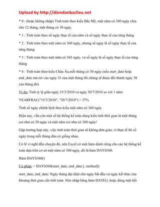 Upload by http://diendanbaclieu.net 
* 0 : (hoặc không nhập) Tính toán theo kiểu Bắc Mỹ, một năm có 360 ngày chia 
cho 12 tháng, một tháng có 30 ngày. 
* 1 : Tính toán theo số ngày thực tế của năm và số ngày thực tế của từng tháng 
* 2 : Tính toán theo một năm có 360 ngày, nhưng số ngày là số ngày thực tế của 
từng tháng 
* 3 : Tính toán theo một năm có 365 ngày, và số ngày là số ngày thực tế của từng 
tháng 
* 4 : Tính toán theo kiểu Châu Âu,mỗi tháng có 30 ngày (nếu start_date hoặc 
end_date mà rơi vào ngày 31 của một tháng thì chúng sẽ được đổi thành ngày 30 
của tháng đó) 
Ví dụ: Tính tỷ lệ giữa ngày 15/3/2010 và ngày 30/7/2010 so với 1 năm: 
YEARFRAC("15/3/2010", "30/7/2010") = 37% 
Tính số ngày chênh lệch theo kiểu một năm có 360 ngày 
Hiện nay, vẫn còn một số hệ thống kế toán dùng kiểu tính thời gian là một tháng 
coi như có 30 ngày và một năm coi như có 360 ngày! 
Gặp trường hợp này, việc tính toán thời gian sẽ không đơn giản, vì thực tế thì số 
ngày trong mỗi tháng đâu có giống nhau. 
Có lẽ vì nghĩ đến chuyện đó, nên Excel có một hàm dành riêng cho các hệ thống kế 
toán dựa trên cơ sở một năm có 360 ngày, đó là hàm DAYS360. 
Hàm DAYS360() 
Cú pháp: = DAYS360(start_date, end_date [, method]) 
start_date, end_date: Ngày tháng đại diện cho ngày bắt đầu và ngày kết thúc của 
khoảng thời gian cần tính toán. Nên nhập bằng hàm DATE(), hoặc dùng một kết 
 