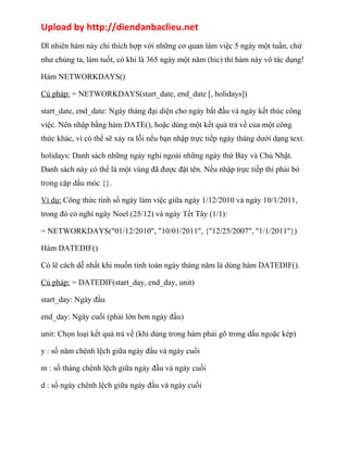 Upload by http://diendanbaclieu.net 
Dĩ nhiên hàm này chỉ thích hợp với những cơ quan làm việc 5 ngày một tuần, chứ 
như chúng ta, làm tuốt, có khi là 365 ngày một năm (hic) thì hàm này vô tác dụng! 
Hàm NETWORKDAYS() 
Cú pháp: = NETWORKDAYS(start_date, end_date [, holidays]) 
start_date, end_date: Ngày tháng đại diện cho ngày bắt đầu và ngày kết thúc công 
việc. Nên nhập bằng hàm DATE(), hoặc dùng một kết quả trả về của một công 
thức khác, vì có thể sẽ xảy ra lỗi nếu bạn nhập trực tiếp ngày tháng dưới dạng text. 
holidays: Danh sách những ngày nghỉ ngoài những ngày thứ Bảy và Chủ Nhật. 
Danh sách này có thể là một vùng đã được đặt tên. Nếu nhập trực tiếp thì phải bỏ 
trong cặp dấu móc {}. 
Ví dụ: Công thức tính số ngày làm việc giữa ngày 1/12/2010 và ngày 10/1/2011, 
trong đó có nghỉ ngày Noel (25/12) và ngày Tết Tây (1/1): 
= NETWORKDAYS("01/12/2010", "10/01/2011", {"12/25/2007", "1/1/2011"}) 
Hàm DATEDIF() 
Có lẽ cách dễ nhất khi muốn tính toán ngày tháng năm là dùng hàm DATEDIF(). 
Cú pháp: = DATEDIF(start_day, end_day, unit) 
start_day: Ngày đầu 
end_day: Ngày cuối (phải lớn hơn ngày đầu) 
unit: Chọn loại kết quả trả về (khi dùng trong hàm phải gõ trong dấu ngoặc kép) 
y : số năm chênh lệch giữa ngày đầu và ngày cuối 
m : số tháng chênh lệch giữa ngày đầu và ngày cuối 
d : số ngày chênh lệch giữa ngày đầu và ngày cuối 
 