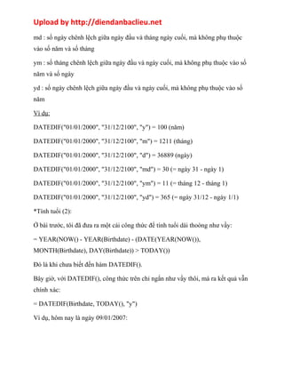 Upload by http://diendanbaclieu.net 
md : số ngày chênh lệch giữa ngày đầu và tháng ngày cuối, mà không phụ thuộc 
vào số năm và số tháng 
ym : số tháng chênh lệch giữa ngày đầu và ngày cuối, mà không phụ thuộc vào số 
năm và số ngày 
yd : số ngày chênh lệch giữa ngày đầu và ngày cuối, mà không phụ thuộc vào số 
năm 
Ví dụ: 
DATEDIF("01/01/2000", "31/12/2100", "y") = 100 (năm) 
DATEDIF("01/01/2000", "31/12/2100", "m") = 1211 (tháng) 
DATEDIF("01/01/2000", "31/12/2100", "d") = 36889 (ngày) 
DATEDIF("01/01/2000", "31/12/2100", "md") = 30 (= ngày 31 - ngày 1) 
DATEDIF("01/01/2000", "31/12/2100", "ym") = 11 (= tháng 12 - tháng 1) 
DATEDIF("01/01/2000", "31/12/2100", "yd") = 365 (= ngày 31/12 - ngày 1/1) 
*Tính tuổi (2): 
Ở bài trước, tôi đã đưa ra một cái công thức để tính tuổi dài thoòng như vầy: 
= YEAR(NOW() - YEAR(Birthdate) - (DATE(YEAR(NOW()), 
MONTH(Birthdate), DAY(Birthdate)) > TODAY()) 
Đó là khi chưa biết đến hàm DATEDIF(). 
Bây giờ, với DATEDIF(), công thức trên chỉ ngắn như vầy thôi, mà ra kết quả vẫn 
chính xác: 
= DATEDIF(Birthdate, TODAY(), "y") 
Ví dụ, hôm nay là ngày 09/01/2007: 
 