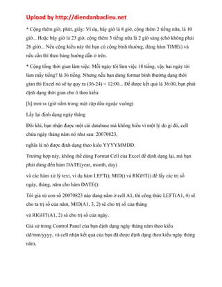 Upload by http://diendanbaclieu.net 
* Cộng thêm giờ, phút, giây: Ví dụ, bây giờ là 8 giờ, cộng thêm 2 tiếng nữa, là 10 
giờ... Hoặc bây giờ là 23 giờ, cộng thêm 3 tiếng nữa là 2 giờ sáng (chớ không phải 
26 giờ)... Nếu cộng kiểu này thì bạn cứ cộng bình thường, dùng hàm TIME() và 
nếu cần thì theo bảng hướng dẫn ở trên. 
* Cộng tổng thời gian làm việc: Mỗi ngày tôi làm việc 18 tiếng, vậy hai ngày tôi 
làm mấy tiếng? là 36 tiếng. Nhưng nếu bạn dùng format bình thường dạng thời 
gian thì Excel nó sẽ tự quy ra (36-24) = 12:00... Để được kết quả là 36:00, bạn phải 
định dạng thời gian cho ô theo kiểu: 
[h]:mm:ss (giờ nằm trong một cặp dấu ngoặc vuông) 
Lấy lại định dạng ngày tháng 
Đôi khi, bạn nhận được một cái database mà không hiểu vì một lý do gì đó, cell 
chứa ngày tháng năm nó như sau: 20070823, 
nghĩa là nó được định dạng theo kiểu YYYYMMDD. 
Trường hợp này, không thể dùng Format Cell của Excel để định dạng lại, mà bạn 
phải dùng đến hàm DATE(year, month, day) 
và các hàm xử lý text, ví dụ hàm LEFT(), MID() và RIGHT() để lấy các trị số 
ngày, tháng, năm cho hàm DATE(): 
Tôi giả sử con số 20070823 này đang nằm ở cell A1, thì công thức LEFT(A1, 4) sẽ 
cho ta trị số của năm, MID(A1, 3, 2) sẽ cho trị số của tháng 
và RIGHT(A1, 2) sẽ cho trị số của ngày. 
Giả sử trong Control Panel của bạn định dạng ngày tháng năm theo kiểu 
dd/mm/yyyy, và cell nhận kết quả của bạn đã được định dạng theo kiểu ngày tháng 
năm, 
 