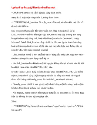 Upload by http://diendanbaclieu.net 
=COLUMNS(array) Trả về số cột của vùng tham chiếu. 
array: Là ô hoặc một vùng nhiều ô, mảng tham chiếu 
=HYPERLINK(link_location, friendly_name) Tạo một siêu liên kết, một liên kết 
để mở một tài liệu... 
link_location: Đường dẫn đến tài liệu cần mở, nhập ở dạng chuỗi ký tự. 
Link_location có thể chỉ đến một ô đặc biệt, tên của một dãy ô trong một trang 
bảng tính hoặc một bảng tính, hoặc chỉ đến một đánh dấu (bookmark) trong 
Microsoft Excel. Link_location cũng có thể chỉ đến một tập tin lưu trên ổ cứng, 
hoặc một đường dẫn truy xuất nội bộ trên một máy chủ hoặc một đường dẫn tài 
nguyên URL trên mạng intranet, internet. 
- Link_location có thể là một chuỗi ký tự đặt trong dấu nháy kép, hoặc một ô nào 
đó chứa đường dẫn dưới dạng chuỗi ký tự. 
- Nếu link_location liên kết đến một tài nguyên không tồn tại, sẽ xuất hiện lỗi khi 
bạn kích vào ô chứa hàm HYPERLINK() này. 
firendly_name: Là nội dung hiển thị trong ô chứa hàm HYPERLINK(), có thể là 
một số, hoặc chuỗi ký tự. Nội dung này sẽ hiển thị bằng màu xanh và có gạch 
chân, nếu không có firendly_name thì chính link_location sẽ hiển thị. 
- Firendly_name có thể là một giá trị, một chuỗi ký tự, một tên mảng, hoặc một ô 
liên kết đến một giá trị hoặc một chuỗi văn bản. 
- Nếu firendly_name liên kết đến một giá trị bị lỗi, thì chính tên cái lỗi đó sẽ được 
hiển thị để thay thế cho nội dung bạn cần. 
Ví dụ: 
=HYPERLINK("http://example.microsoft.com/report/bu dget report.xls", "Click 
for report") 
 