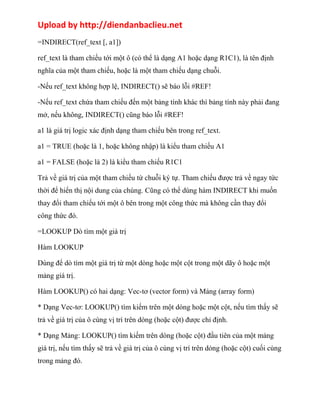 Upload by http://diendanbaclieu.net 
=INDIRECT(ref_text [, a1]) 
ref_text là tham chiếu tới một ô (có thể là dạng A1 hoặc dạng R1C1), là tên định 
nghĩa của một tham chiếu, hoặc là một tham chiếu dạng chuỗi. 
-Nếu ref_text không hợp lệ, INDIRECT() sẽ báo lỗi #REF! 
-Nếu ref_text chứa tham chiếu đến một bảng tính khác thì bảng tính này phải đang 
mở, nếu không, INDIRECT() cũng báo lỗi #REF! 
a1 là giá trị logic xác định dạng tham chiếu bên trong ref_text. 
a1 = TRUE (hoặc là 1, hoặc không nhập) là kiểu tham chiếu A1 
a1 = FALSE (hoặc là 2) là kiểu tham chiếu R1C1 
Trả về giá trị của một tham chiếu từ chuỗi ký tự. Tham chiếu được trả về ngay tức 
thời để hiển thị nội dung của chúng. Cũng có thể dùng hàm INDIRECT khi muốn 
thay đổi tham chiếu tới một ô bên trong một công thức mà không cần thay đổi 
công thức đó. 
=LOOKUP Dò tìm một giá trị 
Hàm LOOKUP 
Dùng để dò tìm một giá trị từ một dòng hoặc một cột trong một dãy ô hoặc một 
mảng giá trị. 
Hàm LOOKUP() có hai dạng: Vec-tơ (vector form) và Mảng (array form) 
* Dạng Vec-tơ: LOOKUP() tìm kiếm trên một dòng hoặc một cột, nếu tìm thấy sẽ 
trả về giá trị của ô cùng vị trí trên dòng (hoặc cột) được chỉ định. 
* Dạng Mảng: LOOKUP() tìm kiếm trên dòng (hoặc cột) đầu tiên của một mảng 
giá trị, nếu tìm thấy sẽ trả về giá trị của ô cùng vị trí trên dòng (hoặc cột) cuối cùng 
trong mảng đó. 
 