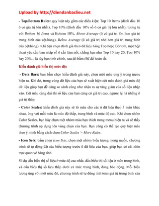 Upload by http://diendanbaclieu.net 
- Top/Bottom Rules: quy luật này gồm các điều kiện: Top 10 Items (đánh dấu 10 
ô có giá trị lớn nhất), Top 10% (đánh dấu 10% số ô có giá trị lớn nhất), tương tự 
với Bottom 10 Items và Bottom 10%, Above Average (ô có giá trị lớn hơn giá trị 
trung bình của cột/hàng), Below Average (ô có giá trị nhỏ hơn giá trị trung bình 
của cột/hàng). Khi bạn chọn đánh giá theo dữ liệu hàng Top hoặc Bottom, một hộp 
thoại yêu cầu bạn nhập số ô cần làm nổi, chẳng hạn như Top 10 hay 20, Top 10% 
hay 20%... là tùy bạn tinh chỉnh, sau đó bấm OK để hoàn tất. 
Kiểu đánh giá hiển thị mức độ: 
- Data Bars: bạn bấm chọn kiểu đánh giá này, chọn một màu ưng ý trong menu 
hiện ra. Khi đó, trong vùng dữ liệu của bạn sẽ xuất hiện cột màu đánh giá mức độ 
dữ liệu giúp bạn dễ dàng so sánh cũng như nhận ra sự tăng giảm của số liệu nhập 
vào. Cột màu càng dài thì số liệu của bạn càng có giá trị cao, ngược lại là những ô 
giá trị thấp. 
- Color Scales: kiểu đánh giá này sẽ tô màu cho các ô dữ liệu theo 3 màu khác 
nhau, ứng với mỗi màu là mức độ thấp, trung bình và mức độ cao. Khi chọn nhóm 
Color Scales, bạn hãy chọn một nhóm màu bạn thích trong menu hiện ra và sẽ thấy 
chương trình áp dụng lên vùng chọn của bạn. Bạn cũng có thể tạo quy luật màu 
theo ý mình bằng cách chọn Color Scales > More Rules. 
- Icon Sets: bấm chọn Icon Sets, chọn một nhóm biểu tượng mong muốn, chương 
trình sẽ tự động đặt các biểu tượng trước ô dữ liệu của bạn, giúp bạn có cái nhìn 
trực quan về bảng tính. 
Ví dụ dấu biểu thị số liệu ở mức độ cao nhất, dấu biểu thị số liệu ở mức trung bình, 
và dấu biểu thị số liệu thấp dưới cả mức trung bình, đáng báo động. Mỗi biểu 
tượng ứng với một mức độ, chương trình sẽ tự động tính toán giá trị trung bình của 
 