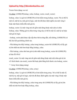Upload by http://diendanbaclieu.net 
Vector form (dạng vec-tơ) 
Cú pháp: LOOKUP(lookup_value, lookup_vector, result_vector) 
lookup_value: Là giá trị LOOKUP() sẽ tìm kiếm trong lookup_vector. Nó có thể là 
một số, một ký tự, một giá trị logic, một tên đã được định nghĩa của một vùng ô 
hoặc một tham chiếu đến một giá trị. 
lookup_vector: Là một vùng mà chỉ gồm một dòng (hoặc một cột) có chứa 
lookup_value. Những giá trị chứa trong vùng này có thể là một số, một ký tự hoặc 
một giá trị logic. 
- lookup_vector phải được sắp xếp theo thứ tự tăng dần, nếu không, LOOKUP() có 
thể cho kết quả không chính xác. 
- Nếu không tìm thấy lookup_value trong lookup_vector thì LOOKUP() sẽ lấy giá 
trị lớn nhất mà nhỏ hơn hoặc bằng lookup_value. 
- Nếu lookup_value nhỏ hơn giá trị nhỏ nhất trong lookup_vector thì LOOKUP() 
sẽ báo lỗi #NA! 
result_vector: Là một vùng mà chỉ gồm một dòng (hoặc một cột) chứa giá trị trả 
về. Kích thước của result_vector bắt buộc phải bằng kích thước của lookup_vector. 
^^ Array form (dạng mảng) 
Cú pháp: LOOKUP(lookup_value, array) 
lookup_value: Là giá trị LOOKUP() sẽ tìm kiếm trong array. Nó có thể là một số, 
một ký tự, một giá trị logic, một tên đã được định nghĩa của một vùng ô hoặc một 
tham chiếu đến một giá trị. 
- Nếu không tìm thấy lookup_value trong array thì LOOKUP() sẽ lấy giá trị lớn 
nhất mà nhỏ hơn hoặc bằng lookup_value. 
 