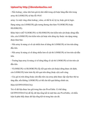 Upload by http://diendanbaclieu.net 
- Nếu lookup_value nhỏ hơn giá trị nhỏ nhất trong cột hoặc hàng đầu tiên trong 
array thì LOOKUP() sẽ báo lỗi #NA! 
array: Là một vùng chứa lookup_value, có thế là số, ký tự, hoặc giá trị logic. 
Dạng mảng của LOOKUP() gần tương đương như hàm VLOOKUP() hoặc 
HLOOKUP(). 
Khác biệt ở chỗ VLOOKUP() và HLOOKUP() tìm kiếm trên cột (hoặc dòng) đầu 
tiên, còn LOOKUP() tìm kiếm trên cột hoặc trên dòng tùy thuộc vào dạng mảng 
được khai báo: 
- Nếu array là mảng có số cột nhiều hơn số dòng thì LOOKUP() sẽ tìm trên dòng 
đầu tiên. 
- Nếu array là mảng có số dòng nhiều hơn số cột thì LOOKUP() sẽ tìm trên cột đầu 
tiên. 
- Trường hợp array là mảng có số dòng bằng số cột thì LOOKUP() sẽ tìm trên cột 
đầu tiên. 
- VLOOKUP() và HLOOKUP() lấy kết quả trên cột (hoặc) dòng được chỉ định, 
còn LOOKUP() luôn luôn lấy kết quả trên dòng (hoặc cột) cuối cùng. 
- Các giá trị trên dòng (hoặc cột) đầu tiên của array phải được sắp xếp theo thứ tự 
tăng dần, nếu không, LOOKUP() có thể cho kết quả không chính xác. 
Hàm GETPIVOTDATA() 
Trả về dữ liệu được lưu giữ trong báo cáo PivotTable. Có thể dùng 
GETPIVOTDATA() để lấy dữ liệu tổng kết từ một báo cáo PivotTable, với điều 
kiện là phải thấy được dữ liệu tổng kết từ trong báo cáo đó. 
 