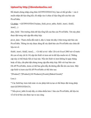 Upload by http://diendanbaclieu.net 
Để nhanh chóng nhập công thức GETPIVOTDATA(), bạn có thể gõ dấu = vào ô 
muốn nhận dữ liệu tổng kết, rồi nhấp vào ô chứa số liệu tổng kết của báo cáo 
PivotTable. 
Cú pháp: = GETPIVOTDATA(data_field, pivot_table, field1, item1, field2, 
item2,...) 
data_field : Tên trường chứa dữ liệu tổng kết của báo cáo PivotTable. Tên này phải 
được đặt trong một cặp dấu nháy kép. 
pivot_data : Tham chiếu đến một ô, dãy ô, hoặc tên dãy ô bên trong một báo cáo 
PivotTable. Thông tin này được dùng để xác định báo cáo PivotTable nào chứa dữ 
liệu trả về. 
field1, item1, field2, item2,... : Có thể có từ 1 đến 126 (với Excel 2003 trở về trước 
thì con số này chỉ là 14) cặp tên field và item mô tả dữ liệu muốn trả về. Những 
cặp này có thể thuộc bất cứ loại nào. Nếu tên field và item không là ngày tháng 
hoặc số liệu, cần phải đặt chúng trong cặp dấu nháy kép. Đối với loại báo cáo 
OLAP PivotTable, items có thể bao gồm đầy đủ đường dẫn lẫn tên của item. Một 
cặp field và item của OLAP PivotTable có thể như sau: 
"[Product]","[Product].[All Products].[Foods].[Baked Goods]" 
Lưu ý: 
* Các field hay item tính toán và các phép tính tự tạo có thể được đặt trong phép 
tính GETPIVOTDATA. 
* Nếu pivot_table là một dãy có chứa nhiều hơn 1 báo cáo PivotTable, dữ liệu trả 
về sẽ là từ báo cáo được tạo ra sau cùng. 
 