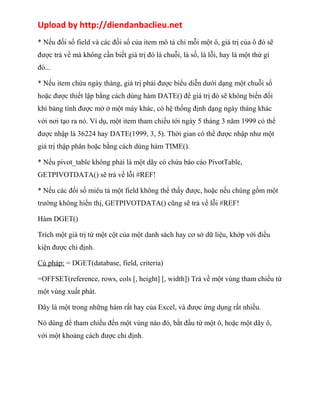 Upload by http://diendanbaclieu.net 
* Nếu đối số field và các đối số của item mô tả chỉ mỗi một ô, giá trị của ô đó sẽ 
được trả về mà không cần biết giá trị đó là chuỗi, là số, là lỗi, hay là một thứ gì 
đó... 
* Nếu item chứa ngày tháng, giá trị phải được biểu diễn dưới dạng một chuỗi số 
hoặc được thiết lập bằng cách dùng hàm DATE() để giá trị đó sẽ không biến đối 
khi bảng tính được mở ở một máy khác, có hệ thống định dạng ngày tháng khác 
với nơi tạo ra nó. Ví dụ, một item tham chiếu tới ngày 5 tháng 3 năm 1999 có thể 
được nhập là 36224 hay DATE(1999, 3, 5). Thời gian có thể được nhập như một 
giá trị thập phân hoặc bằng cách dùng hàm TIME(). 
* Nếu pivot_table không phải là một dãy có chứa báo cáo PivotTable, 
GETPIVOTDATA() sẽ trả về lỗi #REF! 
* Nếu các đối số miêu tả một field không thể thấy được, hoặc nếu chúng gồm một 
trường không hiển thị, GETPIVOTDATA() cũng sẽ trả về lỗi #REF! 
Hàm DGET() 
Trích một giá trị từ một cột của một danh sách hay cơ sở dữ liệu, khớp với điều 
kiện được chỉ định. 
Cú pháp: = DGET(database, field, criteria) 
=OFFSET(reference, rows, cols [, height] [, width]) Trả về một vùng tham chiếu từ 
một vùng xuất phát. 
Đây là một trong những hàm rất hay của Excel, và được ứng dụng rất nhiều. 
Nó dùng để tham chiếu đến một vùng nào đó, bắt đầu từ một ô, hoặc một dãy ô, 
với một khoảng cách được chỉ định. 
 