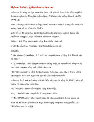 Upload by http://diendanbaclieu.net 
reference: Là vùng mà bạn muốn làm điểm xuất phát để tham chiếu đến vùng khác. 
Reference phải chỉ đến một ô hoặc một dãy ô liên tục, nếu không, hàm sẽ báo lỗi 
#VALUE! 
rows: Số dòng dời lên (hoặc xuống) tính từ reference, nhập số dương nếu muốn dời 
xuống, hoặc số âm nếu muốn dời lên. 
cols: Số cột dời sang phải trái (hoặc phải) tính từ reference, nhập số dương nếu 
muốn dời sang phải, hoặc số âm nếu muốn dời sang trái. 
height: Là số dòng (độ cao) của vùng tham chiếu cần trả về. 
width: Là số cột (độ rộng) của vùng tham chiếu cần trả về. 
Ghi chú: 
* Nếu số dòng (rows) hoặc cột (cols) vượt ra ngoài phạm vi bảng tính, hàm sẽ báo 
lỗi #REF! 
* Độ cao (height) và độ rộng (width) nếu không nhập, thì xem như nó bằng với độ 
cao và độ rộng của vùng xuất phát (reference) 
=ROW(reference) Trả về số thứ tự dòng của ô đầu tiên trong dãy ô. Trả về số thứ 
tự dòng của ô đầu tiên ở góc trên bên trái của vùng tham chiếu. 
reference: Là ô hoặc một vùng nhiều ô. Nếu reference bỏ trống thì ROW() trả về số 
thứ tự cột của ô chứa công thức. 
=ROWS(array) Trả về số dòng của vùng tham chiếu. 
array: Là ô hoặc một vùng nhiều ô, mảng tham chiếu 
=TRANSPOSE(array) Chuyển một vùng dữ liệu ngang thành dọc và ngược lại. 
Hàm TRANSPOSE() luôn luôn được nhập ở dạng công thức mảng (nhấn Ctrl- 
Shift-Enter sau khi nhập) 
 