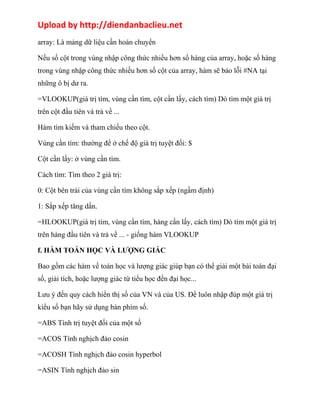 Upload by http://diendanbaclieu.net 
array: Là mảng dữ liệu cần hoán chuyển 
Nếu số cột trong vùng nhập công thức nhiều hơn số hàng của array, hoặc số hàng 
trong vùng nhập công thức nhiều hơn số cột của array, hàm sẽ báo lỗi #NA tại 
những ô bị dư ra. 
=VLOOKUP(giá trị tìm, vùng cần tìm, cột cần lấy, cách tìm) Dò tìm một giá trị 
trên cột đầu tiên và trả về ... 
Hàm tìm kiếm và tham chiếu theo cột. 
Vùng cần tìm: thường để ở chế độ giá trị tuyệt đối: $ 
Cột cần lấy: ở vùng cần tìm. 
Cách tìm: Tìm theo 2 giá trị: 
0: Cột bên trái của vùng cần tìm không sắp xếp (ngầm định) 
1: Sắp xếp tăng dần. 
=HLOOKUP(giá trị tìm, vùng cần tìm, hàng cần lấy, cách tìm) Dò tìm một giá trị 
trên hàng đầu tiên và trả về ... - giống hàm VLOOKUP 
f. HÀM TOÁN HỌC VÀ LƯỢNG GIÁC 
Bao gồm các hàm về toán học và lượng giác giúp bạn có thể giải một bài toán đại 
số, giải tích, hoặc lượng giác từ tiểu học đến đại học... 
Lưu ý đến quy cách hiển thị số của VN và của US. Để luôn nhập đúp một giá trị 
kiểu số bạn hãy sử dụng bàn phím số. 
=ABS Tính trị tuyệt đối của một số 
=ACOS Tính nghịch đảo cosin 
=ACOSH Tính nghịch đảo cosin hyperbol 
=ASIN Tính nghịch đảo sin 
 