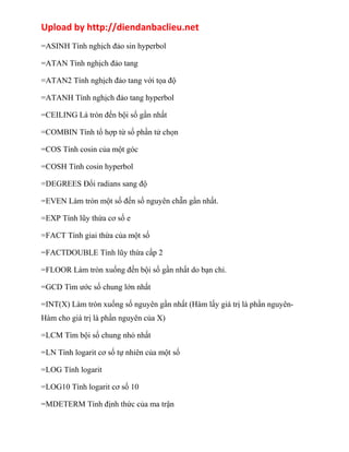 Upload by http://diendanbaclieu.net 
=ASINH Tính nghịch đảo sin hyperbol 
=ATAN Tính nghịch đảo tang 
=ATAN2 Tính nghịch đảo tang với tọa độ 
=ATANH Tính nghịch đảo tang hyperbol 
=CEILING Là tròn đến bội số gần nhất 
=COMBIN Tính tổ hợp từ số phần tử chọn 
=COS Tính cosin của một góc 
=COSH Tính cosin hyperbol 
=DEGREES Đổi radians sang độ 
=EVEN Làm tròn một số đến số nguyên chẵn gần nhất. 
=EXP Tính lũy thừa cơ số e 
=FACT Tính giai thừa của một số 
=FACTDOUBLE Tính lũy thừa cấp 2 
=FLOOR Làm tròn xuống đến bội số gần nhất do bạn chỉ. 
=GCD Tìm ước số chung lớn nhất 
=INT(X) Làm tròn xuống số nguyên gần nhất (Hàm lấy giá trị là phần nguyên- 
Hàm cho giá trị là phần nguyên của X) 
=LCM Tìm bội số chung nhỏ nhất 
=LN Tính logarit cơ số tự nhiên của một số 
=LOG Tính logarit 
=LOG10 Tính logarit cơ số 10 
=MDETERM Tính định thức của ma trận 
 