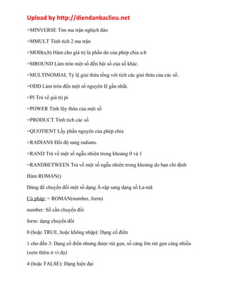 Upload by http://diendanbaclieu.net 
=MINVERSE Tìm ma trận nghịch đảo 
=MMULT Tính tích 2 ma trận 
=MOD(a,b) Hàm cho giá trị là phần dư của phép chia a:b 
=MROUND Làm tròn một số đến bội số của số khác. 
=MULTINOMIAL Tỷ lệ giai thừa tổng với tích các giai thừa của các số. 
=ODD Làm tròn đến một số nguyên lẽ gần nhất. 
=PI Trả về giá trị pi 
=POWER Tính lũy thừa của một số 
=PRODUCT Tính tích các số 
=QUOTIENT Lấy phần nguyên của phép chia 
=RADIANS Đổi độ sang radians. 
=RAND Trả về một số ngẫu nhiên trong khoảng 0 và 1 
=RANDBETWEEN Trả về một số ngẫu nhiên trong khoảng do bạn chỉ định 
Hàm ROMAN() 
Dùng để chuyển đổi một số dạng Ả-rập sang dạng số La-mã 
Cú pháp: = ROMAN(number, form) 
number: Số cần chuyển đổi 
form: dạng chuyển đổi 
0 (hoặc TRUE, hoặc không nhập): Dạng cổ điển 
1 cho đến 3: Dạng cổ điển nhưng được rút gọn, số càng lớn rút gọn càng nhiều 
(xem thêm ở ví dụ) 
4 (hoặc FALSE): Dạng hiện đại 
 
