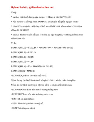 Upload by http://diendanbaclieu.net 
Chú ý: 
* number phải là số dương, nếu number < 0 hàm sẽ báo lỗi #VALUE! 
* Nếu number là số thập phân, ROMAN() chỉ chuyển đổi phần nguyên của nó 
* Hàm ROMAN() chỉ xử lý được tới số lớn nhất là 3999, nếu number > 3999 hàm 
sẽ báo lỗi #VALUE! 
* Sau khi đã chuyển đổi, kết quả sẽ là một dữ liệu dạng text, và không thể tính toán 
với nó được nữa 
Ví dụ: 
ROMAN(499, 0) = CDXCIX = ROMAN(499) = ROMAN(499, TRUE) 
ROMAN(499, 1) = LDVLIV 
ROMAN(499, 2) = XDIX 
ROMAN(499, 3) = VDIV 
ROMAN(499, 4) = ID = ROMAN(499, FALSE) 
ROMAN(2008) = MMVIII 
=ROUND(X,n) Hàm làm tròn n số của X 
Nếu n dương (n>0) sẽ làm tròn số bên phải kể từ vị trí dấu chấm thập phân. 
Nếu n âm (n<0) sẽ làm tròn số bên trái kể từ vị trí dấu chấm thập phân. 
=ROUNDDOWN Làm tròn một số hướng xuống zero 
=ROUNDUP Làm tròn một số hướng ra xa zero. 
=SIN Tính sin của một góc 
=SINH Tính sin hyperbol của một số 
=SUM Tính tổng của các số 
 