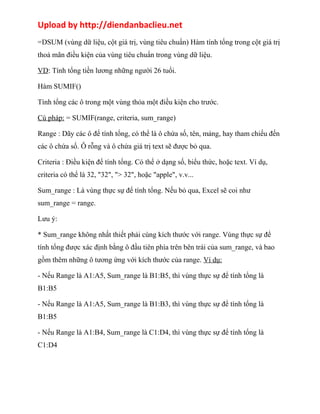 Upload by http://diendanbaclieu.net 
=DSUM (vùng dữ liệu, cột giá trị, vùng tiêu chuẩn) Hàm tính tổng trong cột giá trị 
thoả mãn điều kiện của vùng tiêu chuẩn trong vùng dữ liệu. 
VD: Tính tổng tiền lương những người 26 tuổi. 
Hàm SUMIF() 
Tính tổng các ô trong một vùng thỏa một điều kiện cho trước. 
Cú pháp: = SUMIF(range, criteria, sum_range) 
Range : Dãy các ô để tính tổng, có thể là ô chứa số, tên, mảng, hay tham chiếu đến 
các ô chứa số. Ô rỗng và ô chứa giá trị text sẽ được bỏ qua. 
Criteria : Điều kiện để tính tổng. Có thể ở dạng số, biểu thức, hoặc text. Ví dụ, 
criteria có thể là 32, "32", "> 32", hoặc "apple", v.v... 
Sum_range : Là vùng thực sự để tính tổng. Nếu bỏ qua, Excel sẽ coi như 
sum_range = range. 
Lưu ý: 
* Sum_range không nhất thiết phải cùng kích thước với range. Vùng thực sự để 
tính tổng được xác định bằng ô đầu tiên phía trên bên trái của sum_range, và bao 
gồm thêm những ô tương ứng với kích thước của range. Ví dụ: 
- Nếu Range là A1:A5, Sum_range là B1:B5, thì vùng thực sự để tính tổng là 
B1:B5 
- Nếu Range là A1:A5, Sum_range là B1:B3, thì vùng thực sự để tính tổng là 
B1:B5 
- Nếu Range là A1:B4, Sum_range là C1:D4, thì vùng thực sự để tính tổng là 
C1:D4 
 