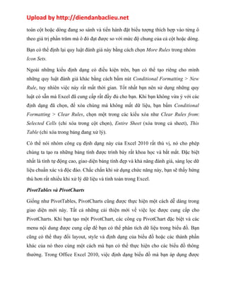 Upload by http://diendanbaclieu.net 
toàn cột hoặc dòng đang so sánh và tiến hành đặt biểu tượng thích hợp vào từng ô 
theo giá trị phần trăm mà ô đó đạt được so với mức độ chung của cả cột hoặc dòng. 
Bạn có thể định lại quy luật đánh giá này bằng cách chọn More Rules trong nhóm 
Icon Sets. 
Ngoài những kiểu định dạng có điều kiện trên, bạn có thể tạo riêng cho mình 
những quy luật đánh giá khác bằng cách bấm nút Conditional Formatting > New 
Rule, tuy nhiên việc này rất mất thời gian. Tốt nhất bạn nên sử dụng những quy 
luật có sẵn mà Excel đã cung cấp rất đầy đủ cho bạn. Khi bạn không vừa ý với các 
định dạng đã chọn, để xóa chúng mà không mất dữ liệu, bạn bấm Conditional 
Formatting > Clear Rules, chọn một trong các kiểu xóa như Clear Rules from: 
Selected Cells (chỉ xóa trong cột chọn), Entire Sheet (xóa trong cả sheet), This 
Table (chỉ xóa trong bảng đang xử lý). 
Có thể nói nhóm công cụ định dạng này của Excel 2010 rất thú vị, nó cho phép 
chúng ta tạo ra những bảng tính được trình bày rất khoa học và bắt mắt. Đặc biệt 
nhất là tính tự động cao, giao diện bảng tính đẹp và khả năng đánh giá, sàng lọc dữ 
liệu chuẩn xác và độc đáo. Chắc chắn khi sử dụng chức năng này, bạn sẽ thấy hứng 
thú hơn rất nhiều khi xử lý dữ liệu và tính toán trong Excel. 
PivotTables và PivotCharts 
Giống như PivotTables, PivotCharts cũng được thực hiện một cách dễ dàng trong 
giao diện mới này. Tất cả những cải thiện mới về việc lọc được cung cấp cho 
PivotCharts. Khi bạn tạo một PivotChart, các công cụ PivotChart đặc biệt và các 
menu nội dung được cung cấp để bạn có thể phân tích dữ liệu trong biểu đồ. Bạn 
cũng có thể thay đổi layout, style và định dạng của biểu đồ hoặc các thành phần 
khác của nó theo cùng một cách mà bạn có thể thực hiện cho các biểu đồ thông 
thường. Trong Office Excel 2010, việc định dạng biểu đồ mà bạn áp dụng được 
 