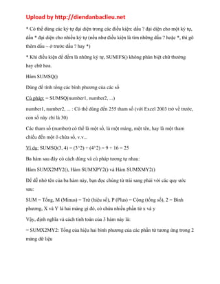 Upload by http://diendanbaclieu.net 
* Có thể dùng các ký tự đại diện trong các điều kiện: dấu ? đại diện cho một ký tự, 
dấu * đại diện cho nhiều ký tự (nếu như điều kiện là tìm những dấu ? hoặc *, thì gõ 
thêm dấu ~ ở trước dấu ? hay *) 
* Khi điều kiện để đếm là những ký tự, SUMIFS() không phân biệt chữ thường 
hay chữ hoa. 
Hàm SUMSQ() 
Dùng để tính tổng các bình phương của các số 
Cú pháp: = SUMSQ(number1, number2, ...) 
number1, number2, ... : Có thể dùng đến 255 tham số (với Excel 2003 trở về trước, 
con số này chỉ là 30) 
Các tham số (number) có thể là một số, là một mảng, một tên, hay là một tham 
chiếu đến một ô chứa số, v.v... 
Ví dụ: SUMSQ(3, 4) = (3^2) + (4^2) = 9 + 16 = 25 
Ba hàm sau đây có cách dùng và cú pháp tương tự nhau: 
Hàm SUMX2MY2(), Hàm SUMXPY2() và Hàm SUMXMY2() 
Để dễ nhớ tên của ba hàm này, bạn đọc chúng từ trái sang phải với các quy ước 
sau: 
SUM = Tổng, M (Minus) = Trừ (hiệu số), P (Plus) = Cộng (tổng số), 2 = Bình 
phương, X và Y là hai mảng gì đó, có chứa nhiều phần tử x và y 
Vậy, định nghĩa và cách tính toán của 3 hàm này là: 
= SUMX2MY2: Tổng của hiệu hai bình phương của các phần tử tương ứng trong 2 
mảng dữ liệu 
 