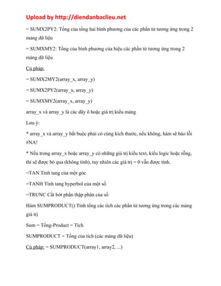 Upload by http://diendanbaclieu.net 
= SUMX2PY2: Tổng của tổng hai bình phương của các phần tử tương ứng trong 2 
mảng dữ liệu 
= SUMXMY2: Tổng của bình phương của hiệu các phần tử tương ứng trong 2 
mảng dữ liệu 
Cú pháp: 
= SUMX2MY2(array_x, array_y) 
= SUMX2PY2(array_x, array_y) 
= SUMXMY2(array_x, array_y) 
array_x và array_y là các dãy ô hoặc giá trị kiểu mảng 
Lưu ý: 
* array_x và array_y bắt buộc phải có cùng kích thước, nếu không, hàm sẽ báo lỗi 
#NA! 
* Nếu trong array_x hoặc array_y có những giá trị kiểu text, kiểu logic hoặc rỗng, 
thì sẽ được bỏ qua (không tính), tuy nhiên các giá trị = 0 vẫn được tính. 
=TAN Tính tang của một góc 
=TANH Tính tang hyperbol của một số 
=TRUNC Cắt bớt phần thập phân của số 
Hàm SUMPRODUCT() Tính tổng các tích các phần tử tương ứng trong các mảng 
giá trị 
Sum = Tổng-Product = Tích 
SUMPRODUCT = Tổng của tích (các mảng dữ liệu) 
Cú pháp: = SUMPRODUCT(array1, array2, ...) 
 