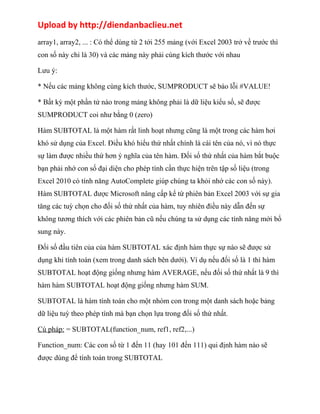 Upload by http://diendanbaclieu.net 
array1, array2, ... : Có thể dùng từ 2 tới 255 mảng (với Excel 2003 trở về trước thì 
con số này chỉ là 30) và các mảng này phải cùng kích thước với nhau 
Lưu ý: 
* Nếu các mảng không cùng kích thước, SUMPRODUCT sẽ báo lỗi #VALUE! 
* Bất kỳ một phần tử nào trong mảng không phải là dữ liệu kiểu số, sẽ được 
SUMPRODUCT coi như bằng 0 (zero) 
Hàm SUBTOTAL là một hàm rất linh hoạt nhưng cũng là một trong các hàm hơi 
khó sử dụng của Excel. Điều khó hiểu thứ nhất chính là cái tên của nó, vì nó thực 
sự làm được nhiều thứ hơn ý nghĩa của tên hàm. Đối số thứ nhất của hàm bắt buộc 
bạn phải nhớ con số đại diện cho phép tính cần thực hiện trên tập số liệu (trong 
Excel 2010 có tính năng AutoComplete giúp chúng ta khỏi nhớ các con số này). 
Hàm SUBTOTAL được Microsoft nâng cấp kể từ phiên bản Excel 2003 với sự gia 
tăng các tuỳ chọn cho đối số thứ nhất của hàm, tuy nhiên điều này dẫn đến sự 
không tương thích với các phiên bản cũ nếu chúng ta sử dụng các tính năng mới bổ 
sung này. 
Đối số đầu tiên của của hàm SUBTOTAL xác định hàm thực sự nào sẽ được sử 
dụng khi tính toán (xem trong danh sách bên dưới). Ví dụ nếu đối số là 1 thì hàm 
SUBTOTAL hoạt động giống nhưng hàm AVERAGE, nếu đối số thứ nhất là 9 thì 
hàm hàm SUBTOTAL hoạt động giống nhưng hàm SUM. 
SUBTOTAL là hàm tính toán cho một nhóm con trong một danh sách hoặc bảng 
dữ liệu tuỳ theo phép tính mà bạn chọn lựa trong đối số thứ nhất. 
Cú pháp: = SUBTOTAL(function_num, ref1, ref2,...) 
Function_num: Các con số từ 1 đến 11 (hay 101 đến 111) qui định hàm nào sẽ 
được dùng để tính toán trong SUBTOTAL 
 