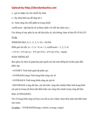 Upload by http://diendanbaclieu.net 
x : giá trị nhập vào cho chuỗi lũy thừa 
n : lũy thừa khởi tạo để tăng tới x 
m : bước tăng cho mỗi phần tử trong chuỗi 
coefficients : tập hợp hệ số sẽ được nhân với mỗi lũy thừa của x 
Các thông số này phải là các dữ liệu kiểu số, nếu không, hàm sẽ báo lỗi #VALUE! 
Ví dụ: 
SERIESSUM(5, 0, 2, {1, 2, 3, 4}) = 64,426 
Diễn giải chi tiết: (x = 5, n = 0, m = 2, coefficients = 1, 2, 3, 4) 
=1*5^0 + 2*5^(0+2) + 3*5^(0+2*2) + 4*5^(0+3*2) = 64426 
HÀM THỐNG KÊ 
Bao gồm các hàm số giúp bạn giải quyết các bài toán thống kê từ đơn giản đến 
phức tạp. 
=AVEDEV Tính bình quân độ phân cực 
=AVERAGE(vùng) Tính trung bình cộng các số. 
=AVERAGEA Tính trung bình cộng các giá trị 
=DAVERAGE (vùng dữ liệu, cột cần tính, vùng tiêu chuẩn) Hàm tính trung bình 
các giá trị trong cột thoả mãn điều kiện của vùng tiêu chuẩn trong vùng dữ liệu. 
Hàm AVERAGEIF() 
Trả về trung bình cộng (số học) của tất cả các ô được chọn thỏa mãn một điều kiện 
cho trước. 
Cú pháp: = AVERAGEIF(range, criteria, average_range) 
 
