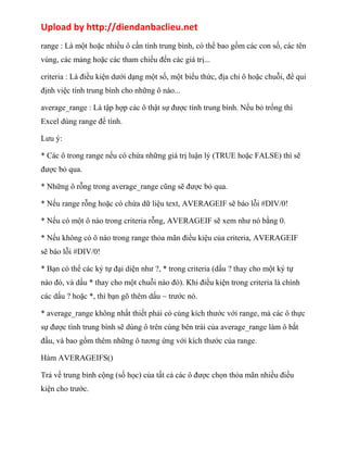 Upload by http://diendanbaclieu.net 
range : Là một hoặc nhiều ô cần tính trung bình, có thể bao gồm các con số, các tên 
vùng, các mảng hoặc các tham chiếu đến các giá trị... 
criteria : Là điều kiện dưới dạng một số, một biểu thức, địa chỉ ô hoặc chuỗi, để qui 
định việc tính trung bình cho những ô nào... 
average_range : Là tập hợp các ô thật sự được tính trung bình. Nếu bỏ trống thì 
Excel dùng range để tính. 
Lưu ý: 
* Các ô trong range nếu có chứa những giá trị luận lý (TRUE hoặc FALSE) thì sẽ 
được bỏ qua. 
* Những ô rỗng trong average_range cũng sẽ được bỏ qua. 
* Nếu range rỗng hoặc có chứa dữ liệu text, AVERAGEIF sẽ báo lỗi #DIV/0! 
* Nếu có một ô nào trong criteria rỗng, AVERAGEIF sẽ xem như nó bằng 0. 
* Nếu không có ô nào trong range thỏa mãn điều kiệu của criteria, AVERAGEIF 
sẽ báo lỗi #DIV/0! 
* Bạn có thể các ký tự đại diện như ?, * trong criteria (dấu ? thay cho một ký tự 
nào đó, và dấu * thay cho một chuỗi nào đó). Khi điều kiện trong criteria là chính 
các dấu ? hoặc *, thì bạn gõ thêm dấu ~ trước nó. 
* average_range không nhất thiết phải có cùng kích thước với range, mà các ô thực 
sự được tính trung bình sẽ dùng ô trên cùng bên trái của average_range làm ô bắt 
đầu, và bao gồm thêm những ô tương ứng với kích thước của range. 
Hàm AVERAGEIFS() 
Trả về trung bình cộng (số học) của tất cả các ô được chọn thỏa mãn nhiều điều 
kiện cho trước. 
 