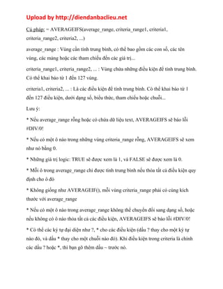 Upload by http://diendanbaclieu.net 
Cú pháp: = AVERAGEIFS(average_range, criteria_range1, criteria1, 
criteria_range2, criteria2, ...) 
average_range : Vùng cần tính trung bình, có thể bao gồm các con số, các tên 
vùng, các mảng hoặc các tham chiếu đến các giá trị... 
criteria_range1, criteria_range2, ... : Vùng chứa những điều kiện để tính trung bình. 
Có thể khai báo từ 1 đến 127 vùng. 
criteria1, criteria2, ... : Là các điều kiện để tính trung bình. Có thể khai báo từ 1 
đến 127 điều kiện, dưới dạng số, biểu thức, tham chiếu hoặc chuỗi... 
Lưu ý: 
* Nếu average_range rỗng hoặc có chứa dữ liệu text, AVERAGEIFS sẽ báo lỗi 
#DIV/0! 
* Nếu có một ô nào trong những vùng criteria_range rỗng, AVERAGEIFS sẽ xem 
như nó bằng 0. 
* Những giá trị logic: TRUE sẽ được xem là 1, và FALSE sẽ được xem là 0. 
* Mỗi ô trong average_range chỉ được tính trung bình nếu thỏa tất cả điều kiện quy 
định cho ô đó 
* Không giống như AVERAGEIF(), mỗi vùng criteria_range phải có cùng kích 
thước với average_range 
* Nếu có một ô nào trong average_range không thể chuyển đổi sang dạng số, hoặc 
nếu không có ô nào thỏa tất cả các điều kiện, AVERAGEIFS sẽ báo lỗi #DIV/0! 
* Có thể các ký tự đại diện như ?, * cho các điều kiện (dấu ? thay cho một ký tự 
nào đó, và dấu * thay cho một chuỗi nào đó). Khi điều kiện trong criteria là chính 
các dấu ? hoặc *, thì bạn gõ thêm dấu ~ trước nó. 
 