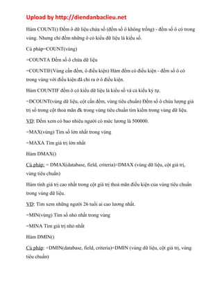 Upload by http://diendanbaclieu.net 
Hàm COUNT() Đếm ô dữ liệu chứa số (đếm số ô không trống) - đếm số ô có trong 
vùng. Nhưng chỉ đếm những ô có kiểu dữ liệu là kiểu số. 
Cú pháp=COUNT(vùng) 
=COUNTA Đếm số ô chứa dữ liệu 
=COUNTIF(Vùng cần đếm, ô điều kiện) Hàm đếm có điều kiện - đếm số ô có 
trong vùng với điều kiện đã chỉ ra ở ô điều kiện. 
Hàm COUNTIF đếm ô có kiểu dữ liệu là kiểu số và cả kiểu ký tự. 
=DCOUNT(vùng dữ liệu, cột cần đếm, vùng tiêu chuẩn) Đếm số ô chứa lượng giá 
trị số trong cột thoả mãn đk trong vùng tiêu chuẩn tìm kiếm trong vùng dữ liệu. 
VD: Đếm xem có bao nhiêu người có mức lương là 500000. 
=MAX(vùng) Tìm số lớn nhất trong vùng 
=MAXA Tìm giá trị lớn nhất 
Hàm DMAX() 
Cú pháp: = DMAX(database, field, criteria)=DMAX (vùng dữ liệu, cột giá trị, 
vùng tiêu chuẩn) 
Hàm tính giá trị cao nhất trong cột giá trị thoả mãn điều kiện của vùng tiêu chuẩn 
trong vùng dữ liệu. 
VD: Tìm xem những người 26 tuổi ai cao lương nhất. 
=MIN(vùng) Tìm số nhỏ nhất trong vùng 
=MINA Tìm giá trị nhỏ nhất 
Hàm DMIN() 
Cú pháp: =DMIN(database, field, criteria)=DMIN (vùng dữ liệu, cột giá trị, vùng 
tiêu chuẩn) 
 