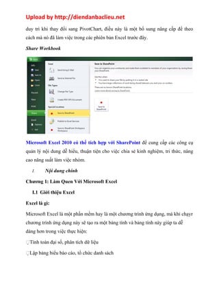 Upload by http://diendanbaclieu.net 
duy trì khi thay đổi sang PivotChart, điều này là một bổ sung nâng cấp để theo 
cách mà nó đã làm việc trong các phiên bản Excel trước đây. 
Share Workbook 
Microsoft Excel 2010 có thể tích hợp với SharePoint để cung cấp các công cụ 
quản lý nội dung dễ hiểu, thuận tiện cho việc chia sẻ kinh nghiệm, tri thức, nâng 
cao năng suất làm việc nhóm. 
I. Nội dung chính 
Chương 1: Làm Quen Với Microsoft Excel 
I.1 Giới thiệu Excel 
Excel là gì: 
Microsoft Excel là một phần mềm hay là một chương trình ứng dụng, mà khi chạyr 
chương trình ứng dụng này sẽ tạo ra một bảng tính và bảng tính này giúp ta dễ 
dàng hơn trong việc thực hiện: 
Tính toán đại số, phân tích dữ liệu 
Lập bảng biểu báo cáo, tổ chức danh sách 
 