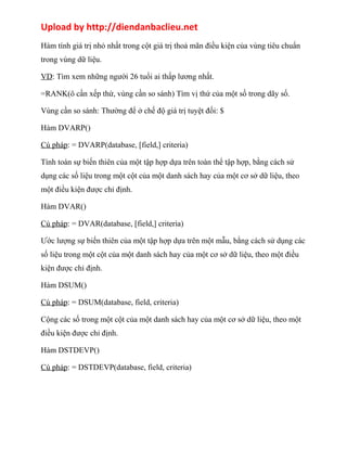 Upload by http://diendanbaclieu.net 
Hàm tính giá trị nhỏ nhất trong cột giá trị thoả mãn điều kiện của vùng tiêu chuẩn 
trong vùng dữ liệu. 
VD: Tìm xem những người 26 tuổi ai thấp lương nhất. 
=RANK(ô cần xếp thứ, vùng cần so sánh) Tìm vị thứ của một số trong dãy số. 
Vùng cần so sánh: Thường để ở chế độ giá trị tuyệt đối: $ 
Hàm DVARP() 
Cú pháp: = DVARP(database, [field,] criteria) 
Tính toán sự biến thiên của một tập hợp dựa trên toàn thể tập hợp, bằng cách sử 
dụng các số liệu trong một cột của một danh sách hay của một cơ sở dữ liệu, theo 
một điều kiện được chỉ định. 
Hàm DVAR() 
Cú pháp: = DVAR(database, [field,] criteria) 
Ước lượng sự biến thiên của một tập hợp dựa trên một mẫu, bằng cách sử dụng các 
số liệu trong một cột của một danh sách hay của một cơ sở dữ liệu, theo một điều 
kiện được chỉ định. 
Hàm DSUM() 
Cú pháp: = DSUM(database, field, criteria) 
Cộng các số trong một cột của một danh sách hay của một cơ sở dữ liệu, theo một 
điều kiện được chỉ định. 
Hàm DSTDEVP() 
Cú pháp: = DSTDEVP(database, field, criteria) 
 