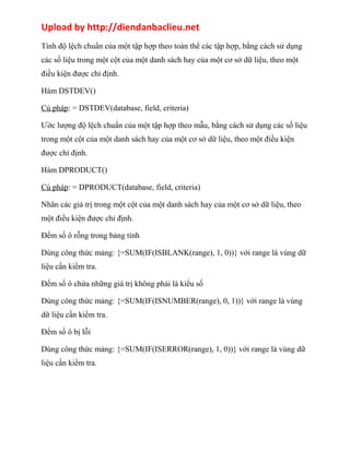 Upload by http://diendanbaclieu.net 
Tính độ lệch chuẩn của một tập hợp theo toàn thể các tập hợp, bằng cách sử dụng 
các số liệu trong một cột của một danh sách hay của một cơ sở dữ liệu, theo một 
điều kiện được chỉ định. 
Hàm DSTDEV() 
Cú pháp: = DSTDEV(database, field, criteria) 
Ước lượng độ lệch chuẩn của một tập hợp theo mẫu, bằng cách sử dụng các số liệu 
trong một cột của một danh sách hay của một cơ sở dữ liệu, theo một điều kiện 
được chỉ định. 
Hàm DPRODUCT() 
Cú pháp: = DPRODUCT(database, field, criteria) 
Nhân các giá trị trong một cột của một danh sách hay của một cơ sở dữ liệu, theo 
một điều kiện được chỉ định. 
Đếm số ô rỗng trong bảng tính 
Dùng công thức mảng: {=SUM(IF(ISBLANK(range), 1, 0))} với range là vùng dữ 
liệu cần kiểm tra. 
Đếm số ô chứa những giá trị không phải là kiểu số 
Dùng công thức mảng: {=SUM(IF(ISNUMBER(range), 0, 1))} với range là vùng 
dữ liệu cần kiểm tra. 
Đếm số ô bị lỗi 
Dùng công thức mảng: {=SUM(IF(ISERROR(range), 1, 0))} với range là vùng dữ 
liệu cần kiểm tra. 
 