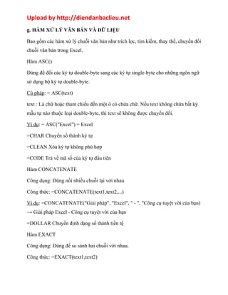 Upload by http://diendanbaclieu.net 
g. HÀM XỬ LÝ VĂN BẢN VÀ DỮ LIỆU 
Bao gồm các hàm xử lý chuỗi văn bản như trích lọc, tìm kiếm, thay thế, chuyển đổi 
chuỗi văn bản trong Excel. 
Hàm ASC() 
Dùng để đổi các ký tự double-byte sang các ký tự single-byte cho những ngôn ngữ 
sử dụng bộ ký tự double-byte. 
Cú pháp: = ASC(text) 
text : Là chữ hoặc tham chiếu đến một ô có chứa chữ. Nếu text không chứa bất kỳ 
mẫu tự nào thuộc loại double-byte, thì text sẽ không được chuyển đổi. 
Ví dụ: = ASC("Excel") = Excel 
=CHAR Chuyển số thành ký tự 
=CLEAN Xóa ký tự không phù hợp 
=CODE Trả về mã số của ký tự đầu tiên 
Hàm CONCATENATE 
Công dụng: Dùng nối nhiều chuỗi lại với nhau 
Công thức: =CONCATENATE(text1,text2,...) 
Ví dụ: =CONCATENATE("Giải pháp", "Excel", " - ", "Công cụ tuyệt vời của bạn) 
→ Giải pháp Excel - Công cụ tuyệt vời của bạn 
=DOLLAR Chuyển định dạng số thành tiền tệ 
Hàm EXACT 
Công dụng: Dùng để so sánh hai chuỗi với nhau. 
Công thức: =EXACT(text1,text2) 
 