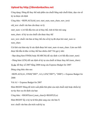 Upload by http://diendanbaclieu.net 
Công dụng: Dùng để thay thế một phần của chuỗi bằng một chuỗi khác, dựa vào số 
ký tự được chỉ định 
Công thức: =REPLACE(old_text, start_num, num_chars, new_text) 
old_text: chuỗi văn bản cần được xử lý 
start_num: vị trí bắt đầu tìm cái sẽ thay thế, tính từ bên trái sang 
num_chars: số ký tự của chuỗi cần được thay thế 
new_text: chuỗi văn bản sẽ thay thế cho số ký tự đã chọn bởi start_num và 
num_chars 
Cái khó của hàm này là xác định được bởi start_num và num_chars. Làm sao biết 
được bắt đầu từ đâu và thay thế bao nhiêu chữ? Tôi gợi ý nhé: 
- Bạn dùng hàm FIND() hoặc SEARCH() để xác định vị trí bắt đầu (start_num) 
- Dùng hàm LEN() để xác định số ký tự của chuỗi sẽ được thay thế (num_chars) 
Ví dụ: đế thay số 2007 bằng 2008 trong câu Expense Budget for 2007 
Dùng công thức như sau: 
=REPLACE(A1, FIND("2007", A1), LEN("2007"), "2008")→ Expense Budget for 
2008 
Với A1 = Expense Budget for 2007 
Hàm RIGHT Dùng để trích xuất phần bên phải của một chuỗi một hoặc nhiều ký 
tự tùy theo sự chỉ định của bạn 
Công thức: =RIGHT(text [,num_chars])=RIGHT(X,n) 
Hàm RIGHT lấy n ký tự từ bên phải sang của văn bản X 
text: chuỗi văn bản cần trích xuất ký tự 
 