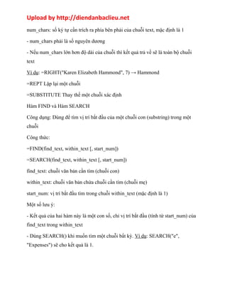 Upload by http://diendanbaclieu.net 
num_chars: số ký tự cần trích ra phía bên phải của chuỗi text, mặc định là 1 
- num_chars phải là số nguyên dương 
- Nếu num_chars lớn hơn độ dài của chuỗi thì kết quả trả về sẽ là toàn bộ chuỗi 
text 
Ví dụ: =RIGHT("Karen Elizabeth Hammond", 7) → Hammond 
=REPT Lặp lại một chuỗi 
=SUBSTITUTE Thay thế một chuỗi xác định 
Hàm FIND và Hàm SEARCH 
Công dụng: Dùng để tìm vị trí bắt đầu của một chuỗi con (substring) trong một 
chuỗi 
Công thức: 
=FIND(find_text, within_text [, start_num]) 
=SEARCH(find_text, within_text [, start_num]) 
find_text: chuỗi văn bản cần tìm (chuỗi con) 
within_text: chuỗi văn bản chứa chuỗi cần tìm (chuỗi mẹ) 
start_num: vị trí bắt đầu tìm trong chuỗi within_text (mặc định là 1) 
Một số lưu ý: 
- Kết quả của hai hàm này là một con số, chỉ vị trí bắt đầu (tính từ start_num) của 
find_text trong within_text 
- Dùng SEARCH() khi muốn tìm một chuỗi bất kỳ. Ví dụ: SEARCH("e", 
"Expenses") sẽ cho kết quả là 1. 
 