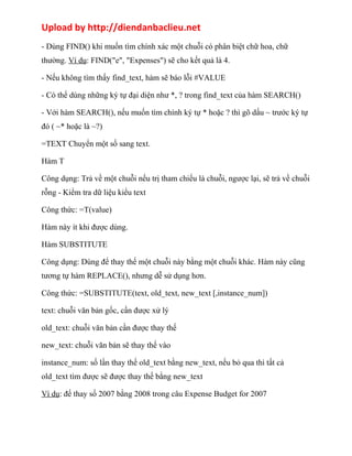 Upload by http://diendanbaclieu.net 
- Dùng FIND() khi muốn tìm chính xác một chuỗi có phân biệt chữ hoa, chữ 
thường. Ví dụ: FIND("e", "Expenses") sẽ cho kết quả là 4. 
- Nếu không tìm thấy find_text, hàm sẽ báo lỗi #VALUE 
- Có thể dùng những ký tự đại diện như *, ? trong find_text của hàm SEARCH() 
- Với hàm SEARCH(), nếu muốn tìm chính ký tự * hoặc ? thì gõ dấu ~ trước ký tự 
đó ( ~* hoặc là ~?) 
=TEXT Chuyển một số sang text. 
Hàm T 
Công dụng: Trả về một chuỗi nếu trị tham chiếu là chuỗi, ngược lại, sẽ trả về chuỗi 
rỗng - Kiểm tra dữ liệu kiểu text 
Công thức: =T(value) 
Hàm này ít khi được dùng. 
Hàm SUBSTITUTE 
Công dụng: Dùng để thay thế một chuỗi này bằng một chuỗi khác. Hàm này cũng 
tương tự hàm REPLACE(), nhưng dễ sử dụng hơn. 
Công thức: =SUBSTITUTE(text, old_text, new_text [,instance_num]) 
text: chuỗi văn bản gốc, cần được xử lý 
old_text: chuỗi văn bản cần được thay thế 
new_text: chuỗi văn bản sẽ thay thế vào 
instance_num: số lần thay thế old_text bằng new_text, nếu bỏ qua thì tất cả 
old_text tìm được sẽ được thay thế bằng new_text 
Ví dụ: đế thay số 2007 bằng 2008 trong câu Expense Budget for 2007 
 