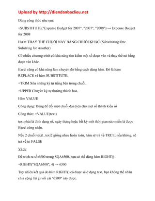 Upload by http://diendanbaclieu.net 
Dùng công thức như sau: 
=SUBSTITUTE("Expense Budget for 2007", "2007", "2008") → Expense Budget 
for 2008 
HÀM THAY THẾ CHUỖI NÀY BẰNG CHUỖI KHÁC (Substituting One 
Substring for Another) 
Có nhiều chương trình có khả năng tìm kiếm một số đoạn văn và thay thế nó bằng 
đoạn văn khác. 
Excel cũng có khả năng làm chuyện đó bằng cách dùng hàm. Đó là hàm 
REPLACE và hàm SUBSTITUTE. 
=TRIM Xóa những ký tự trắng bên trong chuỗi. 
=UPPER Chuyển ký tự thường thành hoa. 
Hàm VALUE 
Công dụng: Dùng để đổi một chuỗi đại diện cho một số thành kiểu số 
Công thức: =VALUE(text) 
text phải là định dạng số, ngày tháng hoặc bất kỳ một thời gian nào miễn là được 
Excel công nhận. 
Nếu 2 chuỗi text1, text2 giống nhau hoàn toàn, hàm sẽ trả về TRUE; nếu không, sẽ 
trả về trị FALSE 
Ví dụ: 
Để trích ra số 6500 trong SQA6500, bạn có thể dùng hàm RIGHT() 
=RIGHT("SQA6500", 4) → 6500 
Tuy nhiên kết quả do hàm RIGHT() có được sẽ ở dạng text, bạn không thể nhân 
chia cộng trừ gì với cái "6500" này được. 
 