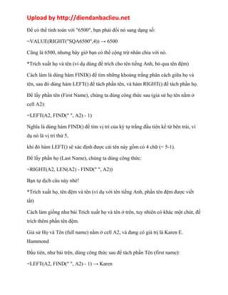 Upload by http://diendanbaclieu.net 
Để có thể tính toán với "6500", bạn phải đổi nó sang dạng số: 
=VALUE(RIGHT("SQA6500",4)) → 6500 
Cũng là 6500, nhưng bây giờ bạn có thể cộng trừ nhân chia với nó. 
*Trích xuất họ và tên (ví dụ dùng để trích cho tên tiếng Anh, bỏ qua tên đệm) 
Cách làm là dùng hàm FIND() để tìm những khoảng trắng phân cách giữa họ và 
tên, sau đó dùng hàm LEFT() để tách phần tên, và hàm RIGHT() để tách phần họ. 
Để lấy phần tên (First Name), chúng ta dùng công thức sau (giả sử họ tên nằm ở 
cell A2): 
=LEFT(A2, FIND(" ", A2) - 1) 
Nghĩa là dùng hàm FIND() để tìm vị trí của ký tự trắng đầu tiên kể từ bên trái, ví 
dụ nó là vị trí thứ 5, 
khi đó hàm LEFT() sẽ xác định được cái tên này gồm có 4 chữ (= 5-1). 
Để lấy phần họ (Last Name), chúng ta dùng công thức: 
=RIGHT(A2, LEN(A2) - FIND(" ", A2)) 
Bạn tự dịch câu này nhé! 
*Trích xuất họ, tên đệm và tên (ví dụ với tên tiếng Anh, phần tên đệm được viết 
tắt) 
Cách làm giống như bài Trích xuất họ và tên ở trên, tuy nhiên có khác một chút, để 
trích thêm phần tên đệm. 
Giả sử Họ và Tên (full name) nằm ở cell A2, và đang có giá trị là Karen E. 
Hammond 
Đầu tiên, như bài trên, dùng công thức sau để tách phần Tên (first name): 
=LEFT(A2, FIND(" ", A2) - 1) → Karen 
 