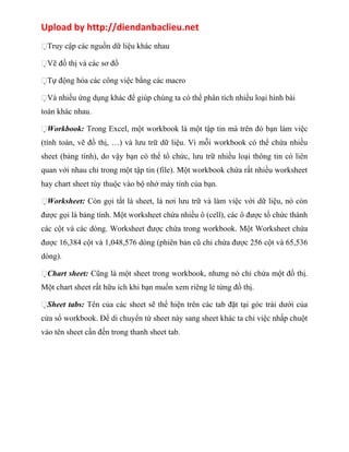 Upload by http://diendanbaclieu.net 
Truy cập các nguồn dữ liệu khác nhau 
Vẽ đồ thị và các sơ đồ 
Tự động hóa các công việc bằng các macro 
Và nhiều ứng dụng khác để giúp chúng ta có thể phân tích nhiều loại hình bài 
toán khác nhau. 
Workbook: Trong Excel, một workbook là một tập tin mà trên đó bạn làm việc 
(tính toán, vẽ đồ thị, …) và lưu trữ dữ liệu. Vì mỗi workbook có thể chứa nhiều 
sheet (bảng tính), do vậy bạn có thể tổ chức, lưu trữ nhiều loại thông tin có liên 
quan với nhau chỉ trong một tập tin (file). Một workbook chứa rất nhiều worksheet 
hay chart sheet tùy thuộc vào bộ nhớ máy tính của bạn. 
Worksheet: Còn gọi tắt là sheet, là nơi lưu trữ và làm việc với dữ liệu, nó còn 
được gọi là bảng tính. Một worksheet chứa nhiều ô (cell), các ô được tổ chức thành 
các cột và các dòng. Worksheet được chứa trong workbook. Một Worksheet chứa 
được 16,384 cột và 1,048,576 dòng (phiên bản cũ chỉ chứa được 256 cột và 65,536 
dòng). 
Chart sheet: Cũng là một sheet trong workbook, nhưng nó chỉ chứa một đồ thị. 
Một chart sheet rất hữu ích khi bạn muốn xem riêng lẻ từng đồ thị. 
Sheet tabs: Tên của các sheet sẽ thể hiện trên các tab đặt tại góc trái dưới của 
cửa sổ workbook. Để di chuyển từ sheet này sang sheet khác ta chỉ việc nhấp chuột 
vào tên sheet cần đến trong thanh sheet tab. 
 
