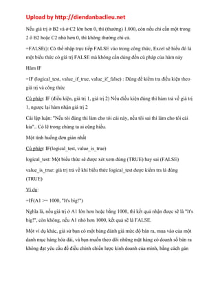 Upload by http://diendanbaclieu.net 
Nếu giá trị ở B2 và ở C2 lớn hơn 0, thì (thưởng) 1.000, còn nếu chỉ cần một trong 
2 ô B2 hoặc C2 nhỏ hơn 0, thì không thưởng chi cả. 
=FALSE(): Có thể nhập trực tiếp FALSE vào trong công thức, Excel sẽ hiểu đó là 
một biểu thức có giá trị FALSE mà không cần dùng đến cú pháp của hàm này 
Hàm IF 
=IF (logical_test, value_if_true, value_if_false) : Dùng để kiểm tra điều kiện theo 
giá trị và công thức 
Cú pháp: IF (điều kiện, giá trị 1, giá trị 2) Nếu điều kiện đúng thì hàm trả về giá trị 
1, ngược lại hàm nhận giá trị 2 
Cái lập luận: "Nếu tôi đúng thì làm cho tôi cái này, nếu tôi sai thì làm cho tôi cái 
kia".. Có lẽ trong chúng ta ai cũng hiểu. 
Một tình huống đơn giản nhất 
Cú pháp: IF(logical_test, value_is_true) 
logical_test: Một biểu thức sẽ được xét xem đúng (TRUE) hay sai (FALSE) 
value_is_true: giá trị trả về khi biểu thức logical_test được kiểm tra là đúng 
(TRUE) 
Ví dụ: 
=IF(A1 >= 1000, "It's big!") 
Nghĩa là, nếu giá trị ở A1 lớn hơn hoặc bằng 1000, thì kết quả nhận được sẽ là "It's 
big!", còn không, nếu A1 nhỏ hơn 1000, kết quả sẽ là FALSE. 
Một ví dụ khác, giả sử bạn có một bảng đánh giá mức độ bán ra, mua vào của một 
danh mục hàng hóa dài, và bạn muốn theo dõi những mặt hàng có doanh số bán ra 
không đạt yêu cầu để điều chỉnh chiến lược kinh doanh của mình, bằng cách gán 
 
