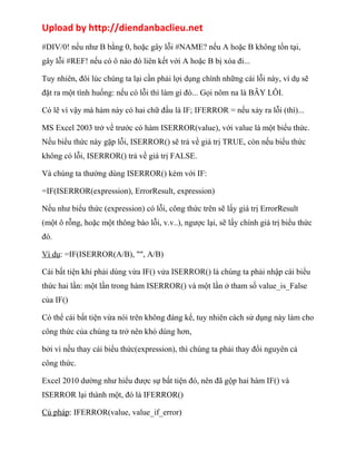 Upload by http://diendanbaclieu.net 
#DIV/0! nếu như B bằng 0, hoặc gây lỗi #NAME? nếu A hoặc B không tồn tại, 
gây lỗi #REF! nếu có ô nào đó liên kết với A hoặc B bị xóa đi... 
Tuy nhiên, đôi lúc chúng ta lại cần phải lợi dụng chính những cái lỗi này, ví dụ sẽ 
đặt ra một tình huống: nếu có lỗi thì làm gì đó... Gọi nôm na là BẪY LỖI. 
Có lẽ vì vậy mà hàm này có hai chữ đầu là IF; IFERROR = nếu xảy ra lỗi (thì)... 
MS Excel 2003 trở về trước có hàm ISERROR(value), với value là một biểu thức. 
Nếu biểu thức này gặp lỗi, ISERROR() sẽ trả về giá trị TRUE, còn nếu biểu thức 
không có lỗi, ISERROR() trả về giá trị FALSE. 
Và chúng ta thường dùng ISERROR() kèm với IF: 
=IF(ISERROR(expression), ErrorResult, expression) 
Nếu như biểu thức (expression) có lỗi, công thức trên sẽ lấy giá trị ErrorResult 
(một ô rỗng, hoặc một thông báo lỗi, v.v..), ngược lại, sẽ lấy chính giá trị biểu thức 
đó. 
Ví dụ: =IF(ISERROR(A/B), "", A/B) 
Cái bất tiện khi phải dùng vừa IF() vửa ISERROR() là chúng ta phải nhập cái biểu 
thức hai lần: một lần trong hàm ISERROR() và một lần ở tham số value_is_False 
của IF() 
Có thể cái bất tiện vừa nói trên không đáng kể, tuy nhiên cách sử dụng này làm cho 
công thức của chúng ta trở nên khó dùng hơn, 
bởi vì nếu thay cái biểu thức(expression), thì chúng ta phải thay đổi nguyên cả 
công thức. 
Excel 2010 dường như hiểu được sự bất tiện đó, nên đã gộp hai hàm IF() và 
ISERROR lại thành một, đó là IFERROR() 
Cú pháp: IFERROR(value, value_if_error) 
 