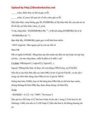 Upload by http://diendanbaclieu.net 
_____value: Biểu thức có thể sẽ gây ra lỗi 
_____value_if_error: kết quả trả về nếu value gây ra lỗi 
Nếu biểu thức value không gây lỗi, IFERROR() sẽ lấy biểu thức đó, còn nếu nó có 
lỗi thì lấy cái biểu thức value_if_error. 
Ví dụ, công thức =IF(ISERROR(A/B), "", A/B) nếu dùng IFERROR() thì sẽ là 
=IFERROR(A/B, "") 
Bạn thấy đấy, IFERROR() ngắn gọn và dễ hiểu hơn nhiều. 
=NOT (logical) : Đảo ngược giá trị của các đối số 
Hàm OR 
OR có nghĩa là HOẶC. Dùng hàm này khi muốn nói đến cái này hoặc cái này hay 
cái kia... cái nào cũng được, miễn là phải có ít nhất 1 cái! 
Cú pháp: OR(logical1 [, logical2] [, logical3]...) 
logical: Những biểu thức sẽ được xét xem đúng (TRUE) hay sai (FALSE) 
Nếu tất cả các biểu thức đều sai, hàm OR() sẽ trả về giá trị FALSE, và chỉ cần 1 
trong các biểu thức đúng, hàm OR() sẽ trả về giá trị TRUE. 
Giống như hàm AND(), bạn có thể dùng hàm OR() bất cứ chỗ nào bạn muốn, 
nhưng thường thì hàm OR() hay được dùng chung với hàm IF(). 
Ví dụ: 
=IF(OR(B2 > 0, C2 > 0), "1000", "No bonus") 
Nếu giá trị ở B2 hoặc ở C2 lớn hơn 0 (tức là chỉ cần 1 trong 2 ô lớn hơn 0), thì 
(thưởng) 1.000, còn nếu cả 2 ô B2 hoặc C2 đều nhỏ hơn 0, thì không thưởng chi 
cả. 
 